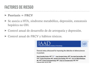 FACTORES DE RIESGO
➤ Psoriasis = FRCV
➤ Se asocia a HTA, síndrome metabólico, depresión, esteatosis
hepática no OH.
➤ Control anual de desarrollo de de artropatía y depresión.
➤ Control anual de FRCV y hábitos tóxicos.
 