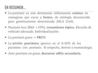 EN RESUMEN...
➤ La psoriasis es una dermatosis inﬂamatoria crónica no
contagiosa que cursa a brotes, de etiología desconocida
pero genéticamente determinada (HLA Cw6).
➤ Psoriasis leve (BSA <10%): tratamiento tópico. Elección de
vehículo adecuado. Individualización.
➤ La psoriasis grave = FRCV.
➤ La artritis psoriásica aparece en el 6-42% de los
pacientes con psoriasis. Si sospecha, derivar a reumatología.
➤ Ante psoriasis en gotas, descartar síﬁlis secundaria.
 