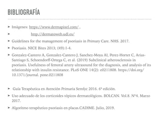BIBLIOGRAFÍA
➤ Imágenes: https://www.dermapixel.com/ ,
➤ http://dermatoweb.udl.es/
➤ Guidelines for the management of psoriasis in Primary Care. NHS. 2017.
➤ Psoriasis. NICE Bites 2013; (49):1-4.
➤ Gonzalez-Cantero A, Gonzalez-Cantero J, Sanchez-Moya AI, Perez-Hortet C, Arias-
Santiago S, Schoendorﬀ-Ortega C, et al. (2019) Subclinical atherosclerosis in
psoriasis. Usefulness of femoral artery ultrasound for the diagnosis, and analysis of its
relationship with insulin resistance. PLoS ONE 14(2): e0211808. https://doi.org/
10.1371/journal. pone.0211808
➤ Guía Terapéutica en Atención Primaria Semfyc 2016. 6ª edición.
➤ Uso adecuado de los corticoides tópicos dermatológicos. BOLCAN. Vol.8. Nº4. Marzo
2017.
➤ Algorítmo terapéutico psoriasis en placas.CADIME. Julio, 2019.
 