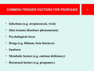 COMMON TRIGGER FACTORS FOR PSORIASIS
• Infections (e.g. streptococcal, viral)
• Skin trauma (Koebner phenomenon)
• Psychological stress
• Drugs (e.g. lithium, beta blockers)
• Sunburn
• Metabolic factors (e.g. calcium deficiency)
• Hormonal factors (e.g. pregnancy)
10
 