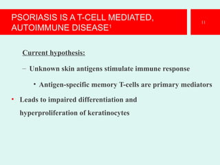 PSORIASIS IS A T-CELL MEDIATED,
AUTOIMMUNE DISEASE1
Current hypothesis:
– Unknown skin antigens stimulate immune response
• Antigen-specific memory T-cells are primary mediators
• Leads to impaired differentiation and
hyperproliferation of keratinocytes
11
 