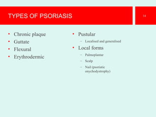 TYPES OF PSORIASIS
• Chronic plaque
• Guttate
• Flexural
• Erythrodermic
• Pustular
– Localised and generalised
• Local forms
– Palmoplantar
– Scalp
– Nail (psoriatic
onychodystrophy)
14
 