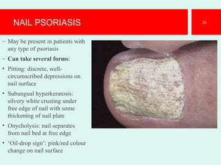 NAIL PSORIASIS
– May be present in patients with
any type of psoriasis
– Can take several forms:
• Pitting: discrete, well-
circumscribed depressions on
nail surface
• Subungual hyperkeratosis:
silvery white crusting under
free edge of nail with some
thickening of nail plate
• Onycholysis: nail separates
from nail bed at free edge
• ‘Oil-drop sign’: pink/red colour
change on nail surface
26
 