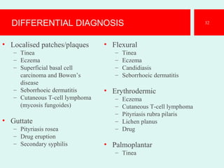 DIFFERENTIAL DIAGNOSIS
• Localised patches/plaques
– Tinea
– Eczema
– Superficial basal cell
carcinoma and Bowen’s
disease
– Seborrhoeic dermatitis
– Cutaneous T-cell lymphoma
(mycosis fungoides)
• Guttate
– Pityriasis rosea
– Drug eruption
– Secondary syphilis
• Flexural
– Tinea
– Eczema
– Candidiasis
– Seborrhoeic dermatitis
• Erythrodermic
– Eczema
– Cutaneous T-cell lymphoma
– Pityriasis rubra pilaris
– Lichen planus
– Drug
• Palmoplantar
– Tinea
32
 