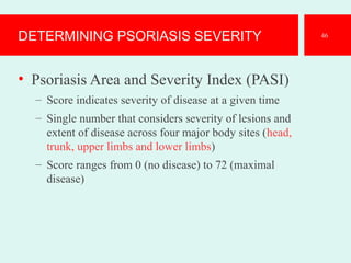 DETERMINING PSORIASIS SEVERITY
• Psoriasis Area and Severity Index (PASI)
– Score indicates severity of disease at a given time
– Single number that considers severity of lesions and
extent of disease across four major body sites (head,
trunk, upper limbs and lower limbs)
– Score ranges from 0 (no disease) to 72 (maximal
disease)
46
 