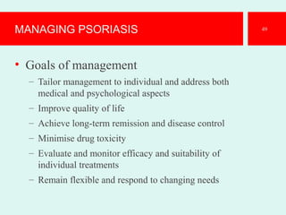 MANAGING PSORIASIS
• Goals of management
– Tailor management to individual and address both
medical and psychological aspects
– Improve quality of life
– Achieve long-term remission and disease control
– Minimise drug toxicity
– Evaluate and monitor efficacy and suitability of
individual treatments
– Remain flexible and respond to changing needs
49
 