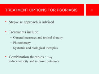 TREATMENT OPTIONS FOR PSORIASIS
• Stepwise approach is advised
• Treatments include:
– General measures and topical therapy
– Phototherapy
– Systemic and biological therapies
• Combination therapies : may
reduce toxicity and improve outcomes
50
 