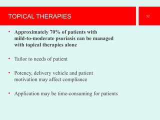 TOPICAL THERAPIES
• Approximately 70% of patients with
mild-to-moderate psoriasis can be managed
with topical therapies alone
• Tailor to needs of patient
• Potency, delivery vehicle and patient
motivation may affect compliance
• Application may be time-consuming for patients
52
 