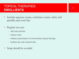TOPICAL THERAPIES:
EMOLLIENTS
• Include aqueous cream, sorbolene cream, white soft
paraffin and wool fats
• Regular use can:
– alleviate pruritus
– reduce scale
– enhance penetration of concomitant topical therapy
– hydrate dry and cracked skin
• Soap should be avoided
.
53
 