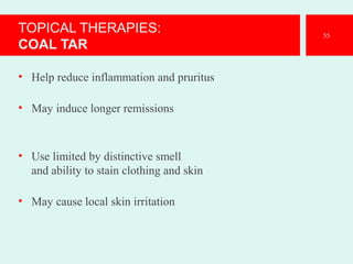 TOPICAL THERAPIES:
COAL TAR
• Help reduce inflammation and pruritus
• May induce longer remissions
• Use limited by distinctive smell
and ability to stain clothing and skin
• May cause local skin irritation
55
 
