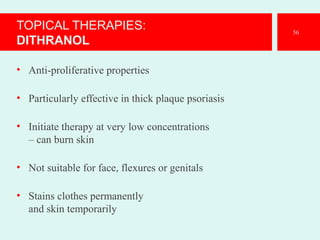 TOPICAL THERAPIES:
DITHRANOL
• Anti-proliferative properties
• Particularly effective in thick plaque psoriasis
• Initiate therapy at very low concentrations
– can burn skin
• Not suitable for face, flexures or genitals
• Stains clothes permanently
and skin temporarily
56
 