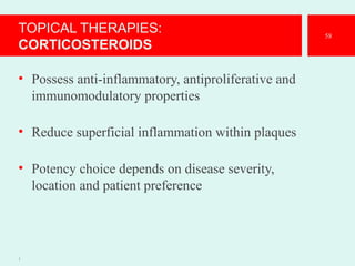 TOPICAL THERAPIES:
CORTICOSTEROIDS
• Possess anti-inflammatory, antiproliferative and
immunomodulatory properties
• Reduce superficial inflammation within plaques
• Potency choice depends on disease severity,
location and patient preference
1
58
 