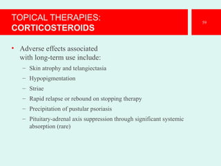 TOPICAL THERAPIES:
CORTICOSTEROIDS
• Adverse effects associated
with long-term use include:
– Skin atrophy and telangiectasia
– Hypopigmentation
– Striae
– Rapid relapse or rebound on stopping therapy
– Precipitation of pustular psoriasis
– Pituitary-adrenal axis suppression through significant systemic
absorption (rare)
59
 