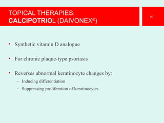 TOPICAL THERAPIES:
CALCIPOTRIOL (DAIVONEX®
)
• Synthetic vitamin D analogue
• For chronic plaque-type psoriasis
• Reverses abnormal keratinocyte changes by:
– Inducing differentiation
– Suppressing proliferation of keratinocytes
60
 
