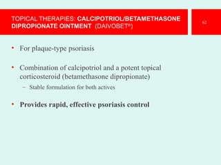 TOPICAL THERAPIES: CALCIPOTRIOL/BETAMETHASONE
DIPROPIONATE OINTMENT (DAIVOBET®
)
• For plaque-type psoriasis
• Combination of calcipotriol and a potent topical
corticosteroid (betamethasone dipropionate)
– Stable formulation for both actives
• Provides rapid, effective psoriasis control
62
 