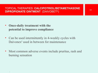 TOPICAL THERAPIES: CALCIPOTRIOL/BETAMETHASONE
DIPROPIONATE OINTMENT (DAIVOBET®
)
• Once-daily treatment with the
potential to improve compliance
• Can be used intermittently in 4-weekly cycles with
Daivonex®
used in between for maintenance
• Most common adverse events include pruritus, rash and
burning sensation
1
64
 