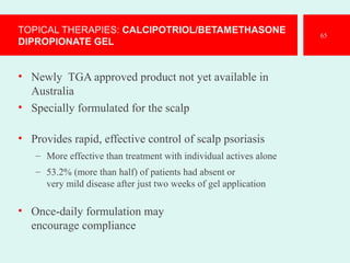 TOPICAL THERAPIES: CALCIPOTRIOL/BETAMETHASONE
DIPROPIONATE GEL
• Newly TGA approved product not yet available in
Australia
• Specially formulated for the scalp
• Provides rapid, effective control of scalp psoriasis
– More effective than treatment with individual actives alone
– 53.2% (more than half) of patients had absent or
very mild disease after just two weeks of gel application
• Once-daily formulation may
encourage compliance
65
 