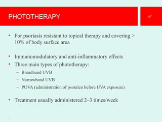 PHOTOTHERAPY
• For psoriasis resistant to topical therapy and covering >
10% of body surface area
• Immunomodulatory and anti-inflammatory effects
• Three main types of phototherapy:
– Broadband UVB
– Narrowband UVB
– PUVA (administration of psoralen before UVA exposure)
• Treatment usually administered 2–3 times/week
1
67
 