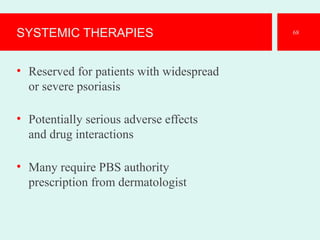 SYSTEMIC THERAPIES
• Reserved for patients with widespread
or severe psoriasis
• Potentially serious adverse effects
and drug interactions
• Many require PBS authority
prescription from dermatologist
68
 