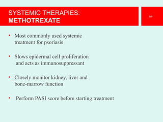 SYSTEMIC THERAPIES:
METHOTREXATE
• Most commonly used systemic
treatment for psoriasis
• Slows epidermal cell proliferation
and acts as immunosuppressant
• Closely monitor kidney, liver and
bone-marrow function
• Perform PASI score before starting treatment
69
 