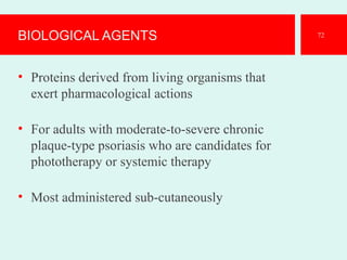 BIOLOGICAL AGENTS
• Proteins derived from living organisms that
exert pharmacological actions
• For adults with moderate-to-severe chronic
plaque-type psoriasis who are candidates for
phototherapy or systemic therapy
• Most administered sub-cutaneously
72
 