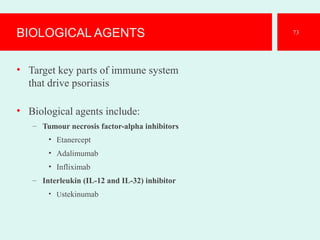 BIOLOGICAL AGENTS
• Target key parts of immune system
that drive psoriasis
• Biological agents include:
– Tumour necrosis factor-alpha inhibitors
• Etanercept
• Adalimumab
• Infliximab
– Interleukin (IL-12 and IL-32) inhibitor
• Ustekinumab
73
 