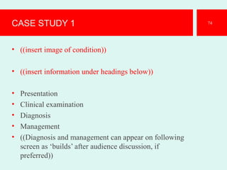 CASE STUDY 1
• ((insert image of condition))
• ((insert information under headings below))
• Presentation
• Clinical examination
• Diagnosis
• Management
• ((Diagnosis and management can appear on following
screen as ‘builds’ after audience discussion, if
preferred))
74
 