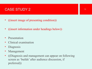 CASE STUDY 2
• ((insert image of presenting condition))
• ((insert information under headings below))
• Presentation
• Clinical examination
• Diagnosis
• Management
• ((Diagnosis and management can appear on following
screen as ‘builds’ after audience discussion, if
preferred))
75
 