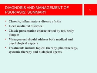 DIAGNOSIS AND MANAGEMENT OF
PSORIASIS: SUMMARY
• Chronic, inflammatory disease of skin
• T-cell mediated disorder
• Classic presentation characterised by red, scaly
plaques
• Management should address both medical and
psychological aspects
• Treatments include topical therapy, phototherapy,
systemic therapy and biological agents
76
 