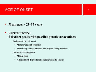 AGE OF ONSET
• Mean age: ~ 23–37 years
• Current theory:
2 distinct peaks with possible genetic associations
– Early onset (16–22 years)
• More severe and extensive
• More likely to have affected first-degree family member
– Late onset (57–60 years)
• Milder form
• Affected first-degree family members nearly absent
8
 