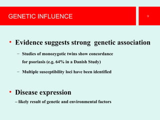 GENETIC INFLUENCE
• Evidence suggests strong genetic association
– Studies of monozygotic twins show concordance
for psoriasis (e.g. 64% in a Danish Study)
– Multiple susceptibility loci have been identified
• Disease expression
– likely result of genetic and environmental factors
9
 