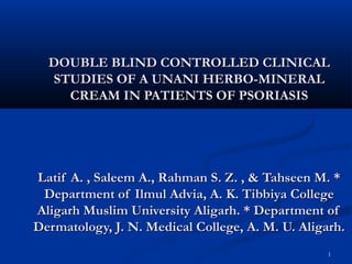 1
DOUBLE BLIND CONTROLLED CLINICALDOUBLE BLIND CONTROLLED CLINICAL
STUDIES OF A UNANI HERBO-MINERALSTUDIES OF A UNANI HERBO-MINERAL
CREAM IN PATIENTS OF PSORIASISCREAM IN PATIENTS OF PSORIASIS
Latif A. , Saleem A., Rahman S. Z. , & Tahseen M. *Latif A. , Saleem A., Rahman S. Z. , & Tahseen M. *
Department of Ilmul Advia, A. K. Tibbiya CollegeDepartment of Ilmul Advia, A. K. Tibbiya College
Aligarh Muslim University Aligarh. * Department ofAligarh Muslim University Aligarh. * Department of
Dermatology, J. N. Medical College, A. M. U. Aligarh.Dermatology, J. N. Medical College, A. M. U. Aligarh.
 