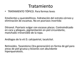 Tratamiento 
• TRATAMIENTO TÓPICO. Para formas leves 
Emolientes y queratolíticos. hidratación del estrato córneo y 
eliminación de escamas. No en psoriasis invertida 
Ditranol. Psoriasis vulgar con escasas placas. Contraindicado 
en cara y pliegues, pigmentación en piel circundante, 
manchado irreversible de la ropa. 
Análogos de la vit D. calcipotriol, tacalcitol. 
Retinoides. Tazaroteno (3ra generación) en forma de gel para 
areas de piel gruesa y lesiones con abundante 
hiperqueratosis. 
 