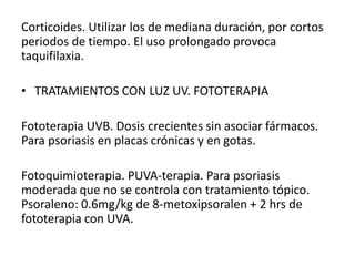 Corticoides. Utilizar los de mediana duración, por cortos 
periodos de tiempo. El uso prolongado provoca 
taquifilaxia. 
• TRATAMIENTOS CON LUZ UV. FOTOTERAPIA 
Fototerapia UVB. Dosis crecientes sin asociar fármacos. 
Para psoriasis en placas crónicas y en gotas. 
Fotoquimioterapia. PUVA-terapia. Para psoriasis 
moderada que no se controla con tratamiento tópico. 
Psoraleno: 0.6mg/kg de 8-metoxipsoralen + 2 hrs de 
fototerapia con UVA. 
 