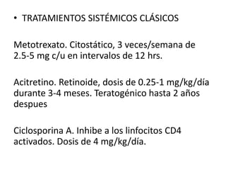 • TRATAMIENTOS SISTÉMICOS CLÁSICOS 
Metotrexato. Citostático, 3 veces/semana de 
2.5-5 mg c/u en intervalos de 12 hrs. 
Acitretino. Retinoide, dosis de 0.25-1 mg/kg/día 
durante 3-4 meses. Teratogénico hasta 2 años 
despues 
Ciclosporina A. Inhibe a los linfocitos CD4 
activados. Dosis de 4 mg/kg/día. 
 