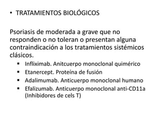 • TRATAMIENTOS BIOLÓGICOS 
Psoriasis de moderada a grave que no 
responden o no toleran o presentan alguna 
contraindicación a los tratamientos sistémicos 
clásicos. 
 Infliximab. Anitcuerpo monoclonal quimérico 
 Etanercept. Proteína de fusión 
 Adalimumab. Anticuerpo monoclonal humano 
 Efalizumab. Anticuerpo monoclonal anti-CD11a 
(Inhibidores de cels T) 
