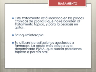  Este tratamiento está indicado en las placas
crónicas de psoriasis que no responden al
tratamiento tópico, y para la psoriasis en
gotas.
 Fotoquimioterapia.
 Se utilizan las radiaciones asociadas a
fármacos. La pauta más clásica es la
denominada PUVA, que asocia psoralenos
tópicos o por vía oral.
TRATAMIENTO
 