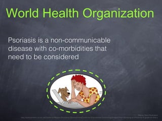 World Health Organization

Psoriasis

is a
non-communicable disease
with co-morbidities
that need to be considered
Stacey Stent Illustration
http://opencontent.uct.ac.za/Centre-for-Higher-Education-Development/Centre-for-Educational-Technology/Images-from-Studying-at-University-A-guide-for-first-y

 