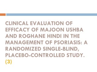 CLINICAL EVALUATION OF EFFICACY OF MAJOON USHBA AND ROGHANE HINDI IN THE MANAGEMENT OF PSORIASIS: A RANDOMIZED SINGLE-BLIND, PLACEBO-CONTROLLED STUDY.  (3) 