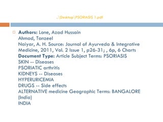 Authors:  Lone, Azad Hussain Ahmad, Tanzeel Naiyar, A. H. Source: Journal of Ayurveda & Integrative Medicine, 2011, Vol. 2 Issue 1, p26-31; , 6p, 6 Charts  Document Type:  Article Subject Terms: PSORIASIS SKIN -- Diseases PSORIATIC arthritis KIDNEYS -- Diseases HYPERURICEMIA DRUGS -- Side effects ALTERNATIVE medicine Geographic Terms: BANGALORE (India) INDIA ..\ Desktop\PSORIASIS 1.pdf 