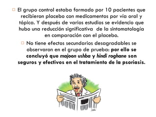 El grupo control estaba formado por 10 pacientes que recibieron placebo con medicamentos por vía oral y tópica. Y después de varios estudios se evidencio que hubo una reducción significativa  de la sintomatología en comparación con el placebo. No tiene efectos secundarios desagradables se observaron en el grupo de prueba:  por ello se concluyó que  majoon ushba  y  hindi roghane  son seguros y efectivos en el tratamiento de la psoriasis. 