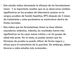 Este estudio indica claramente la eficacia de las formulaciones Unani.  Y es importante resaltar que no se observaron cambios significativos en las pruebas de laboratorio (azúcar en la sangre, pruebas de función hepática, RFT) después de 2 meses de tratamiento y estos parámetros se mantuvieron dentro de límites normales.  Esto indica que las formulaciones Unani no tiene efectos secundarios sistémicos. Además, los resultados fueron más significativos en los casos menos crónica y en los grupos de edad más joven. Por lo tanto, se puede concluir que los fármacos de prueba se puede utilizar de forma segura y eficaz para el tratamiento de la psoriasis. Sin embargo, deben llevarse a cabo estudios más avanzados . 