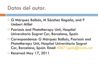 Datos del autor. G Márquez Balbás, M Sánchez Regaña, and P Umbert Millet Psoriasis and Phototherapy Unit, Hospital Universitario Sagrat Cor, Barcelona, Spain Correspondence: G Márquez Balbás, Psoriasis and Phototherapy Unit, Hospital Universitario Sagrat Cor, Barcelona, Spain. Email  [email_address] Received May 17, 2011 