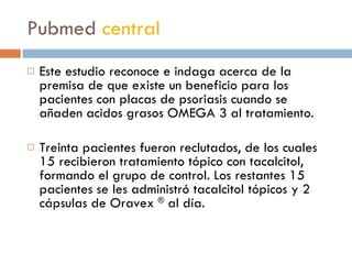 Pubmed  central Este estudio reconoce e indaga acerca de la premisa de que existe un beneficio para los pacientes con placas de psoriasis cuando se añaden acidos grasos OMEGA 3 al tratamiento. Treinta pacientes fueron reclutados, de los cuales 15 recibieron tratamiento tópico con tacalcitol, formando el grupo de control. Los restantes 15 pacientes se les administró tacalcitol tópicos y 2 cápsulas de Oravex  ®  al día.  