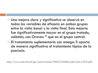 http://www.ncbi.nlm.nih.gov/pmc/articles/PMC3133503/pdf/ccid-4-073.pdf Una mejora clara y significativa se observó en todas las variables de eficacia en ambos grupos entre la visita basal y la visita final. Esta mejoría fue significativamente mayor en el grupo tratado, además, con Oravex  ®  que en el grupo control. El tratamiento suplementario con omega-3 aporta de manera significativa el tratamiento tópico de la psoriasis. 