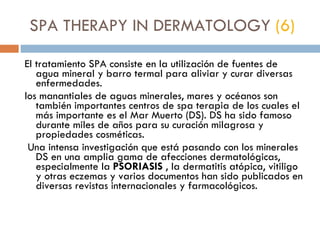 SPA THERAPY IN DERMATOLOGY  (6) El tratamiento SPA consiste en la utilización de fuentes de agua mineral y barro termal para aliviar y curar diversas enfermedades.  los manantiales de aguas minerales, mares y océanos son también importantes centros de spa terapia de los cuales el más importante es el Mar Muerto (DS). DS ha sido famoso durante miles de años para su curación milagrosa y propiedades cosméticas.   Una intensa investigación que está pasando con los minerales DS en una amplia gama de afecciones dermatológicas, especialmente la  PSORIASIS  , la dermatitis atópica, vitiligo y otras eczemas y varios documentos han sido publicados en diversas revistas internacionales y farmacológicos. 