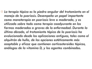 La terapia tópica es la piedra angular del tratamiento en el manejo de la psoriasis. Desempeña un papel importante como monoterapia en psoriasis leve o moderada, y es utilizado sobre todo como terapia coadyuvante en las formas moderadas a graves de la enfermedad. Durante la última década, el tratamiento tópico de la psoriasis ha evolucionado desde las aplicaciones antiguas, tales como el alquitrán de hulla, de las opciones estéticamente más aceptable y eficaz que contienen corticosteroides tópicos, análogos de la vitamina D, y los agentes combinados.   