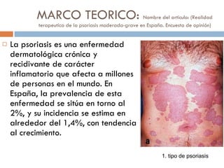 MARCO TEORICO:  Nombre del articulo: (Realidad terapeutica de la psoriasis moderada-grave en España. Encuesta de opinión)  La psoriasis es una enfermedad dermatológica crónica y recidivante de carácter inflamatorio que afecta a millones de personas en el mundo. En España, la prevalencia de esta enfermedad se sitúa en torno al 2%, y su incidencia se estima en alrededor del 1,4%, con tendencia al crecimiento.  1. tipo de psoriasis 