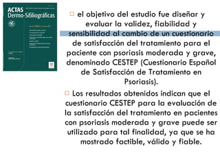 el objetivo del estudio fue diseñar y evaluar la validez, fiabilidad y sensibilidad al cambio de un cuestionario de satisfacción del tratamiento para el paciente con psoriasis moderada y grave, denominado CESTEP (Cuestionario Español de Satisfacción de Tratamiento en Psoriasis). Los resultados obtenidos indican que el cuestionario CESTEP para la evaluación de la satisfacción del tratamiento en pacientes con psoriasis moderada y grave puede ser utilizado para tal finalidad, ya que se ha mostrado factible, válido y fiable. 
