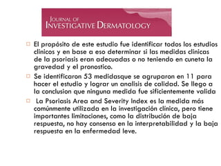 El propósito de este estudio fue identificar todos los estudios clinicos y en base a eso determinar si las medidas clinicas de la psoriasis eran adecuadas o no teniendo en cuneta la gravedad y el pronostico. Se identificaron 53 medidasque se agruparon en 11 para hacer el estudio y lograr un analisis de calidad. Se llego a la conclusion que ninguna medida fue sificientemente valida   La Psoriasis Area and Severity Index es la medida más comúnmente utilizada en la investigación clínica, pero tiene importantes limitaciones, como la distribución de baja respuesta, no hay consenso en la interpretabilidad y la baja respuesta en la enfermedad leve.  